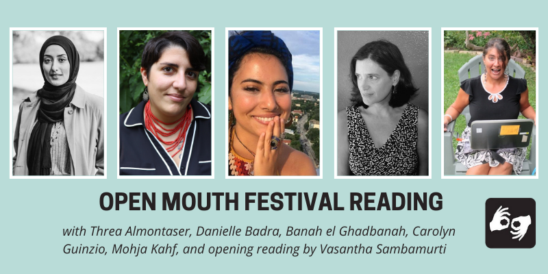 EVENT HEADER IMAGE DESCRIPTION:
A series of images of the five featured poets side by side with a thin white outline around each photo, overlaid on a light blue background. Below the images are the words "Open Mouth Festival Reading, with Threa Almontaser, Danielle Badra, Banah el Ghadbanah, Carolyn Guinzio, and Mohja Kahf, and opening reading by Vasantha Sambamurti.” Availability of sign language interpretation is indicated by the presence of an icon showing two hands signing in the bottom left corner.
DESCRIPTIONS OF THE FIVE FEATURED POETS' AUTHOR PHOTOS FROM LEFT TO RIGHT:
Threa Almontaser: The poet Threa visible from the waist up. The photo is in black and white. She smiles slightly into the camera and wears a black hijab and long trench coat.
Danielle Badra: The poet is visible from the shoulders up. Two tattoos are visible on her arm and chest. She is wearing a red necklace and a black and white shirt. She is smiling with a backdrop of greenery. Her hair is short.
Banah el Ghadbanah: Banah is smiling at the camera while wearing a blue headband with their hand resting on their face. Photo by Banah (selfie).
Carolyn Guinzio: credit: Warren McCombs. A black & white photo of author in sleeveless black and white patterned blouse, looking to the side.
Mohja Kahf: Zany shot of poet seated on lawn chair with her laptop in her lap and a cup of coffee in her hand looking surprised. Photo by Gail Daneker.