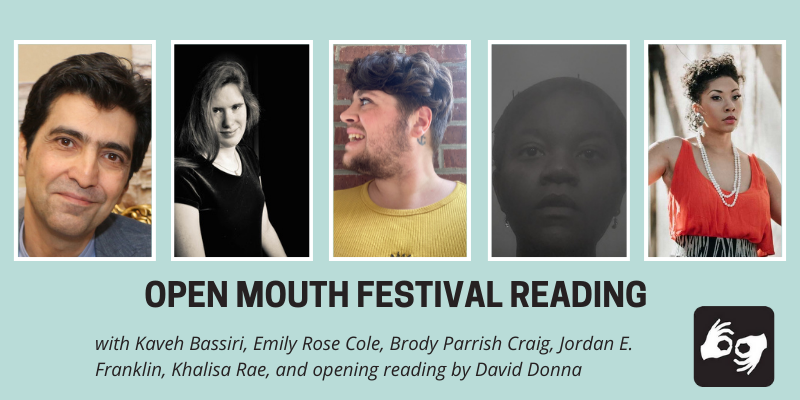 EVENT HEADER IMAGE DESCRIPTION:
A series of images of the five featured poets side by side with a thin white outline around each photo, overlaid on a light blue background. Below the images are the words "Open Mouth Festival Reading, with Kaveh Bassiri, Emily Rose Cole, Brody Parrish Craig, Jordan E. Franklin, and Khalisa Rae, and opening reading by David Donna.” Availability of sign language interpretation is indicated by the presence of an icon showing two hands signing in the bottom left corner.
DESCRIPTIONS OF THE FIVE FEATURED POETS' AUTHOR PHOTOS FROM LEFT TO RIGHT:
Kaveh Bassiri: Kaveh Bassiri seated, smiling profile with head tilted. Photo courtesy of Kaveh Bassiri
Emily Rose Cole: A black and white photo Emily Rose Cole, white woman in a dark velvet dress and a necklace with a pearl solitaire. She wears her hair long and down, swept over her shoulder and is half-smiling at the camera. Photo Credit: Helen Showalter.
Brody Parrish Craig: The poet visible from the shoulders up. Their head is turned toward the left and they are looking off to the side smiling. They're wearing a bright yellow cotton dress .They have thick wavy brown hair faded on the sides with a scruffy beard.
Jordan E. Franklin: The poet is visible from the neck up. She stares at the camera, her expression dreamlike. Her head is wrapped and held up with bobby pins. Photo by J.E. Franklin.
Khalisa Rae: Tish Yvette- The poet is visible from the waist up and looks off into the distance with a red top and grey and black fitted skirt.