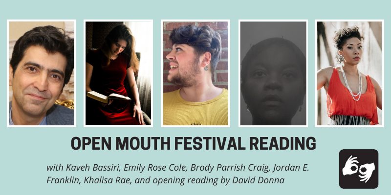 EVENT HEADER IMAGE DESCRIPTION: A series of images of the five featured poets side by side with a thin white outline around each photo, overlaid on a light blue background. Below the images are the words "Open Mouth Festival Reading, with Kaveh Bassiri, Emily Rose Cole, Brody Parrish Craig, Jordan E. Franklin, and Khalisa Rae, and opening reading by David Donna.” Availability of sign language interpretation is indicated by the presence of an icon showing two hands signing in the bottom left corner. DESCRIPTIONS OF THE FIVE FEATURED POETS' AUTHOR PHOTOS FROM LEFT TO RIGHT: Kaveh Bassiri: Kaveh Bassiri seated, smiling profile with head tilted. Photo courtesy of Kaveh Bassiri Emily Rose Cole: A black and white photo Emily Rose Cole, white woman in a dark velvet dress and a necklace with a pearl solitaire. She wears her hair long and down, swept over her shoulder and is half-smiling at the camera. Photo Credit: Helen Showalter. Brody Parrish Craig: The poet visible from the shoulders up. Their head is turned toward the left and they are looking off to the side smiling. They're wearing a bright yellow cotton dress .They have thick wavy brown hair faded on the sides with a scruffy beard. Jordan E. Franklin: The poet is visible from the neck up. She stares at the camera, her expression dreamlike. Her head is wrapped and held up with bobby pins. Photo by J.E. Franklin. Khalisa Rae: Tish Yvette- The poet is visible from the waist up and looks off into the distance with a red top and grey and black fitted skirt.