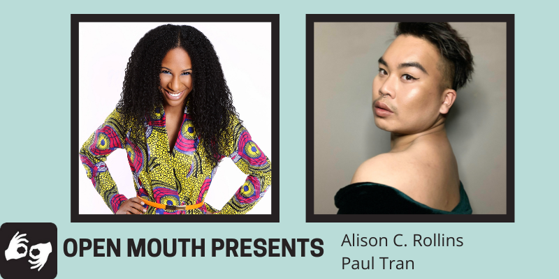 Side by side photos of the featured readers are outlined with a black line and displayed over a light blue background. Beneath the photos are the words "Open Mouth Presents: Alison C. Rollins and Paul Tran." Availability of sign language interpretation is indicated by the presence of an icon showing two hands signing in the bottom left corner.
Left photo: The Black writer Alison C. Rollins visible from the waist up. She smiles wide while making direct eye contact with the camera. She wears a yellow patterned blazer and her hair is long and curly framing her face.
Right photo: The poet, Paul Tran, is visible from the shoulders up, looking over their shoulder and making eye contact with the camera. Photo credit: Paul Tran.