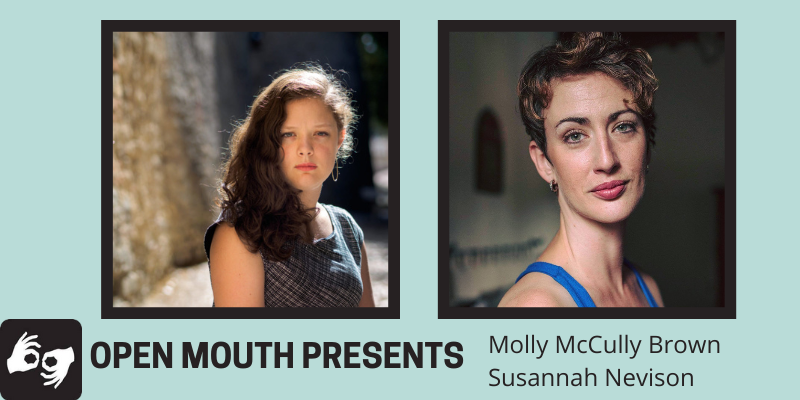 Side by side photos of the featured readers are outlined with a black line and displayed over a light blue background. Beneath the photos are the words "Open Mouth Presents: Molly McCully Brown and Susannah Nevison." Availability of sign language interpretation is indicated by the presence of an icon showing two hands signing in the bottom left corner. Left photo: The poet Molly McCully Brown, visible from the shoulders up. Her long hair is down, and she looks directly at the camera, wearing a patterned dress. Photo courtesy of Civitella Ranieri. Right photo: The poet Susannah Nevison is visible from the shoulders up. She smiles slightly while making direct eye contact with the camera; she wears a blue racer-back dress, and her hair is short and wavy.