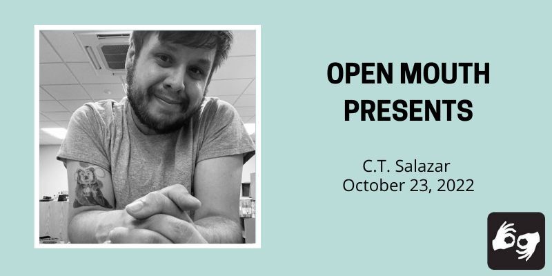 EVENT HEADER IMAGE DESCRIPTION:
A photo of the featured reader is outlined with a black line and displayed over a light blue background. Beneath the photo are the words "Open Mouth Presents: CT Salazar." Availability of sign language interpretation is indicated by the presence of an icon showing two hands signing in the bottom left corner.
Photo description: A black and white photo of the poet seated at a table with hands intertwined in front of the camera. His head is tilted looking into the camera and he's wearing a wearing a gray t-shirt. Photo by the poet.