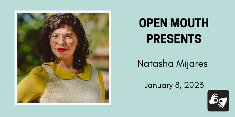 Side by side photos of the featured reader outlined with a black line and displayed over a light blue background. Beneath the photo are the words "Open Mouth Presents: A Workshop with Natasha Mijares." Availability of sign language interpretation is indicated by the presence of an icon showing two hands signing in the bottom left corner.
Photo: The poet Natasha Mijares is visible from the bust up. She smiles with red lipstick on and wears gold framed glasses. She is wearing a lace dress with mustard colored sleeves and a scalloped hem. Photo by Rosario Zavala.