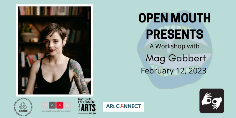 Photo of the featured reader outlined with a white line and displayed over a light blue background. Beneath the photo are the words "Open Mouth Presents: A Workshop with Mag Gabbert." Availability of sign language interpretation is indicated by the presence of an icon showing two hands signing in the bottom left corner. Photo: The poet Mag Gabbert is visible from the chest up; she sits in a shadowy interior room with a bookcase blurred in the background. She smiles with a very slightly open mouth and wears red lipstick, gold hoop earrings, and a black tank top. Photo by Cara Eliz Photo. SPONSORS: Support for Open Mouth Literary Center is provided, in part, by the Arkansas Arts Council, an agency of the Arkansas Department of Parks, Heritage, and Tourism, and the National Endowment for the Arts. Additional support comes from our supporters on Patreon.