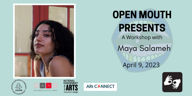 Photo of the featured reader outlined with a white line and displayed over a light blue background. Beneath the photo are the words "Open Mouth Presents: A Workshop with Natasha Mijares." Availability of sign language interpretation is indicated by the presence of an icon showing two hands signing in the bottom left corner. Photo: The poet Maya Salameh visible from the torso up. She smiles slightly while making direct eye contact with the camera; she wears a gray tank top and a necklace with an amber orb in it and her hair is out and curly. Photo by Katie Han. SPONSORS: Support for Open Mouth Literary Center is provided, in part, by the Arkansas Arts Council, an agency of the Arkansas Department of Parks, Heritage, and Tourism, and the National Endowment for the Arts. Additional support comes from our supporters on Patreon.